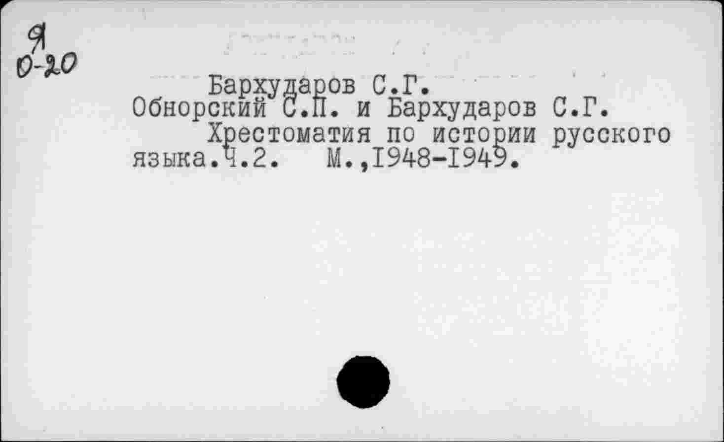 ﻿Бархударов С.Г.
Обнорский С.II. и Бархударов С.Г.
Хрестоматия по истории русского языка.4.2. М.,1948-1949.